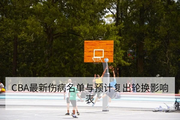CBA最新伤病名单与预计复出轮换影响表